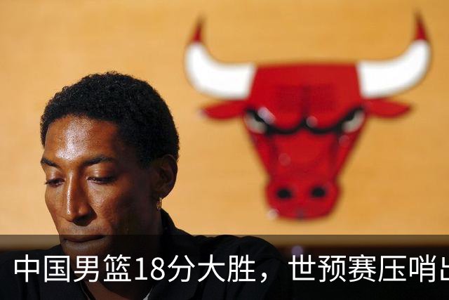 中国男篮18分大胜，世预赛压哨出线！剩一个悬念：日韩与联手做局